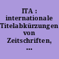 ITA : internationale Titelabkürzungen von Zeitschriften, Zeitungen, wichtigen Handbüchern, Wörterbüchern, Gesetzen, Institutionen usw.