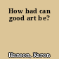 How bad can good art be?