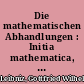 Die mathematischen Abhandlungen : Initia mathematica, mathesis universalis, arithmetica, algebraica ; Geometrica